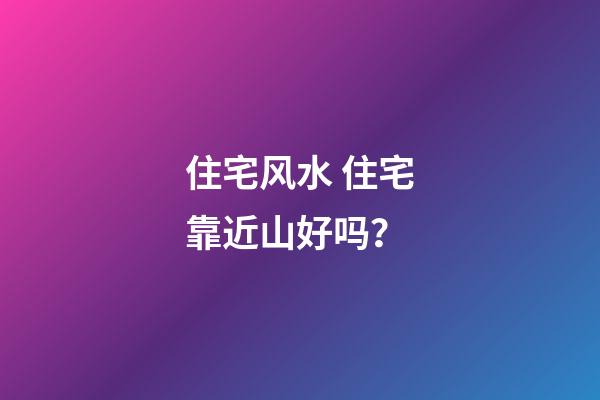 住宅风水 住宅靠近山好吗？